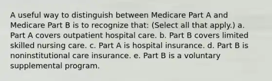 A useful way to distinguish between Medicare Part A and Medicare Part B is to recognize that: (Select all that apply.) a. Part A covers outpatient hospital care. b. Part B covers limited skilled nursing care. c. Part A is hospital insurance. d. Part B is noninstitutional care insurance. e. Part B is a voluntary supplemental program.