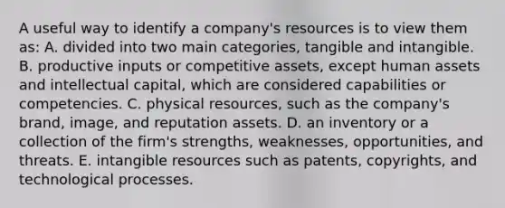 A useful way to identify a company's resources is to view them as: A. divided into two main categories, tangible and intangible. B. productive inputs or competitive assets, except human assets and intellectual capital, which are considered capabilities or competencies. C. physical resources, such as the company's brand, image, and reputation assets. D. an inventory or a collection of the firm's strengths, weaknesses, opportunities, and threats. E. intangible resources such as patents, copyrights, and technological processes.