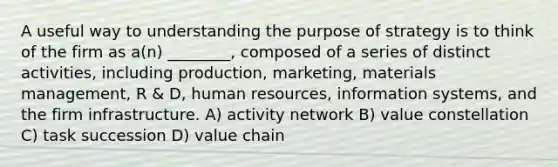 A useful way to understanding the purpose of strategy is to think of the firm as a(n) ________, composed of a series of distinct activities, including production, marketing, materials management, R & D, human resources, information systems, and the firm infrastructure. A) activity network B) value constellation C) task succession D) value chain