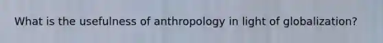 What is the usefulness of anthropology in light of globalization?