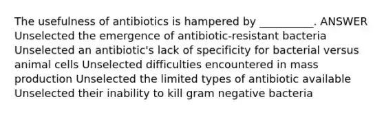 The usefulness of antibiotics is hampered by __________. ANSWER Unselected the emergence of antibiotic-resistant bacteria Unselected an antibiotic's lack of specificity for bacterial versus animal cells Unselected difficulties encountered in mass production Unselected the limited types of antibiotic available Unselected their inability to kill gram negative bacteria