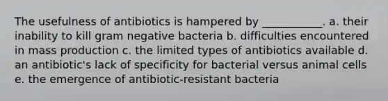 The usefulness of antibiotics is hampered by ___________. a. their inability to kill gram negative bacteria b. difficulties encountered in mass production c. the limited types of antibiotics available d. an antibiotic's lack of specificity for bacterial versus animal cells e. the emergence of antibiotic-resistant bacteria