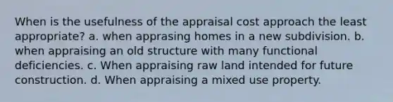 When is the usefulness of the appraisal cost approach the least appropriate? a. when apprasing homes in a new subdivision. b. when appraising an old structure with many functional deficiencies. c. When appraising raw land intended for future construction. d. When appraising a mixed use property.