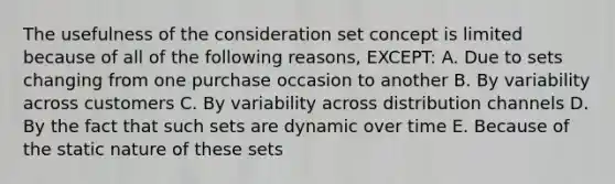 The usefulness of the consideration set concept is limited because of all of the following reasons, EXCEPT: A. Due to sets changing from one purchase occasion to another B. By variability across customers C. By variability across distribution channels D. By the fact that such sets are dynamic over time E. Because of the static nature of these sets