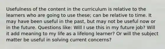 Usefulness of the content in the curriculum is relative to the learners who are going to use these; can be relative to time. It may have been useful in the past, but may not be useful now or in the future. Questions like: Will I use this in my future job? Will it add meaning to my life as a lifelong learner? Or will the subject matter be useful in solving current concerns?