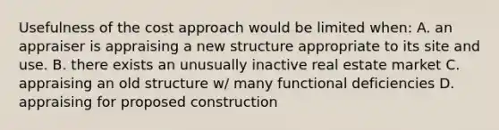 Usefulness of the cost approach would be limited when: A. an appraiser is appraising a new structure appropriate to its site and use. B. there exists an unusually inactive real estate market C. appraising an old structure w/ many functional deficiencies D. appraising for proposed construction