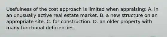 Usefulness of the cost approach is limited when appraising: A. in an unusually active real estate market. B. a new structure on an appropriate site. C. for construction. D. an older property with many functional deficiencies.