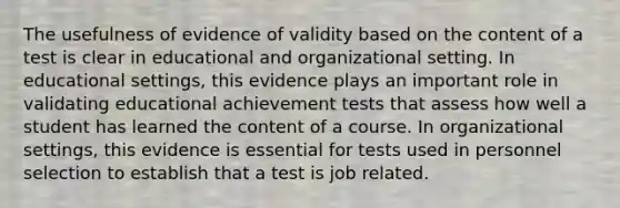 The usefulness of evidence of validity based on the content of a test is clear in educational and organizational setting. In educational settings, this evidence plays an important role in validating educational achievement tests that assess how well a student has learned the content of a course. In organizational settings, this evidence is essential for tests used in personnel selection to establish that a test is job related.