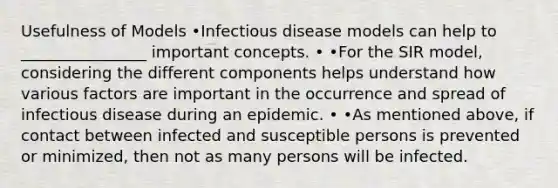 Usefulness of Models •Infectious disease models can help to ________________ important concepts. • •For the SIR model, considering the different components helps understand how various factors are important in the occurrence and spread of infectious disease during an epidemic. • •As mentioned above, if contact between infected and susceptible persons is prevented or minimized, then not as many persons will be infected.