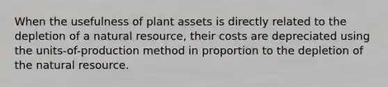 When the usefulness of plant assets is directly related to the depletion of a natural resource, their costs are depreciated using the units-of-production method in proportion to the depletion of the natural resource.