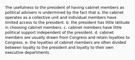 The usefulness to the president of having cabinet members as political advisers is undermined by the fact that a. the cabinet operates as a collective unit and individual members have limited access to the president. b. the president has little latitude in choosing cabinet members. c. cabinet members have little political support independent of the president. d. cabinet members are usually drawn from Congress and retain loyalties to Congress. e. the loyalties of cabinet members are often divided between loyalty to the president and loyalty to their own executive departments.