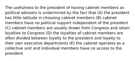 The usefulness to the president of having cabinet members as political advisers is undermined by the fact that (A) the president has little latitude in choosing cabinet members (B) cabinet members have no political support independent of the president (C) cabinet members are usually drawn from Congress and retain loyalties to Congress (D) the loyalties of cabinet members are often divided between loyalty to the president and loyalty to their own executive departments (E) the cabinet operates as a collective unit and individual members have no access to the president