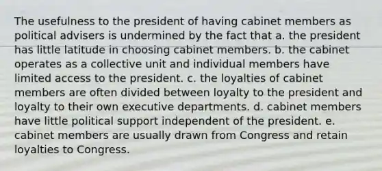 The usefulness to the president of having cabinet members as political advisers is undermined by the fact that a. the president has little latitude in choosing cabinet members. b. the cabinet operates as a collective unit and individual members have limited access to the president. c. the loyalties of cabinet members are often divided between loyalty to the president and loyalty to their own executive departments. d. cabinet members have little political support independent of the president. e. cabinet members are usually drawn from Congress and retain loyalties to Congress.