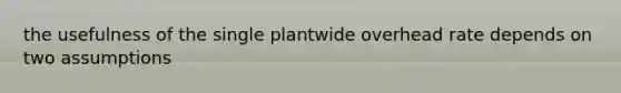 the usefulness of the single plantwide overhead rate depends on two assumptions