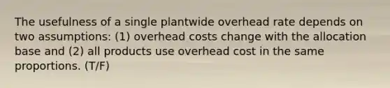 The usefulness of a single plantwide overhead rate depends on two assumptions: (1) overhead costs change with the allocation base and (2) all products use overhead cost in the same proportions. (T/F)