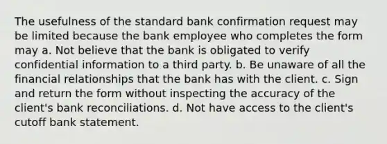 The usefulness of the standard bank confirmation request may be limited because the bank employee who completes the form may a. Not believe that the bank is obligated to verify confidential information to a third party. b. Be unaware of all the financial relationships that the bank has with the client. c. Sign and return the form without inspecting the accuracy of the client's <a href='https://www.questionai.com/knowledge/kZ6GRlcQH1-bank-reconciliation' class='anchor-knowledge'>bank reconciliation</a>s. d. Not have access to the client's cutoff bank statement.