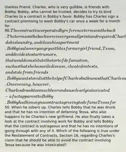 Useless Friend. Charles, who is very gullible, is friends with Bobby. Bobby, who cannot be trusted, decides to try to bind Charles to a contract in Bobby's favor. Bobby has Charles sign a contract promising to wash Bobby's car once a week for a month for 80. The contract incorporated by reference terms on the back. The terms on the back were in very small print and required Charles for one year to cook dinner for Bobby, do his laundry, and clean his apartment. Bobby is also very angry with his former girlfriend, Tessa, and decides to start rumors, that would constitute the tort of defamation, such as that she has a vile disease, cheated on tests, and stole from friends. Bobby wants to enlist the help of Charles but knows that Charles would be hesitant to assist in his endeavors. One evening, however, Charles drank too much beer and was clearly intoxicated - a fact apparent to Bobby. Bobby had him sign a contract agreeing to defame Tessa for50. When he sobers up, Charles tells Bobby that he was drunk and that he has no intention of defaming Tessa, who also happens to be Charles's new girlfriend. He also finally takes a look at the contract involving work for Bobby and tells Bobby that the contract is outrageous and that he has no intentions of going through with any of it. Which of the following is true under the Restatement of Contracts, Section 16, regarding Charles's claim that he should be able to avoid the contract involving Tessa because he was intoxicated?