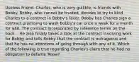 Useless Friend. Charles, who is very gullible, is friends with Bobby. Bobby, who cannot be trusted, decides to try to bind Charles to a contract in Bobby's favor. Bobby has Charles sign a contract promising to wash Bobby's car once a week for a month for 80. The contract incorporated by reference terms on the back. . He also finally takes a look at the contract involving work for Bobby and tells Bobby that the contract is outrageous and that he has no intentions of going through with any of it. Which of the following is true regarding Charles's claim that he had no obligation to defame Tessa?