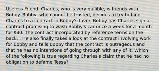 Useless Friend. Charles, who is very gullible, is friends with Bobby. Bobby, who cannot be trusted, decides to try to bind Charles to a contract in Bobby's favor. Bobby has Charles sign a contract promising to wash Bobby's car once a week for a month for 80. The contract incorporated by reference terms on the back. . He also finally takes a look at the contract involving work for Bobby and tells Bobby that the contract is outrageous and that he has no intentions of going through with any of it. Which of the following is true regarding Charles's claim that he had no obligation to defame Tessa?