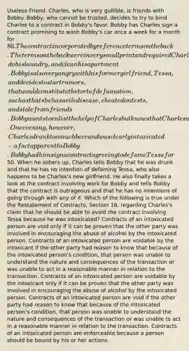 Useless Friend. Charles, who is very gullible, is friends with Bobby. Bobby, who cannot be trusted, decides to try to bind Charles to a contract in Bobby's favor. Bobby has Charles sign a contract promising to wash Bobby's car once a week for a month for 80. The contract incorporated by reference terms on the back. The terms on the back were in very small print and required Charles for one year to cook dinner for Bobby, do his laundry, and clean his apartment. Bobby is also very angry with his former girlfriend, Tessa, and decides to start rumors, that would constitute the tort of defamation, such as that she has a vile disease, cheated on tests, and stole from friends. Bobby wants to enlist the help of Charles but knows that Charles would be hesitant to assist in his endeavors. One evening, however, Charles drank too much beer and was clearly intoxicated - a fact apparent to Bobby. Bobby had him sign a contract agreeing to defame Tessa for50. When he sobers up, Charles tells Bobby that he was drunk and that he has no intention of defaming Tessa, who also happens to be Charles's new girlfriend. He also finally takes a look at the contract involving work for Bobby and tells Bobby that the contract is outrageous and that he has no intentions of going through with any of it. Which of the following is true under the Restatement of Contracts, Section 16, regarding Charles's claim that he should be able to avoid the contract involving Tessa because he was intoxicated? Contracts of an intoxicated person are void only if it can be proven that the other party was involved in encouraging the abuse of alcohol by the intoxicated person. Contracts of an intoxicated person are voidable by the intoxicant if the other party had reason to know that because of the intoxicated person's condition, that person was unable to understand the nature and consequences of the transaction or was unable to act in a reasonable manner in relation to the transaction. Contracts of an intoxicated person are voidable by the intoxicant only if it can be proven that the other party was involved in encouraging the abuse of alcohol by the intoxicated person. Contracts of an intoxicated person are void if the other party had reason to know that because of the intoxicated person's condition, that person was unable to understand the nature and consequences of the transaction or was unable to act in a reasonable manner in relation to the transaction. Contracts of an intoxicated person are enforceable because a person should be bound by his or her actions.