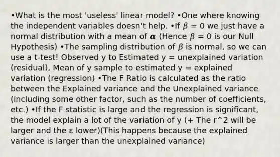 •What is the most 'useless' linear model? •One where knowing the independent variables doesn't help. •If 𝛽 = 0 we just have a normal distribution with a mean of 𝜶 (Hence 𝛽 = 0 is our Null Hypothesis) •The sampling distribution of 𝛽 is normal, so we can use a t-test! Observed y to Estimated y = unexplained variation (residual), Mean of y sample to estimated y = explained variation (regression) •The F Ratio is calculated as the ratio between the Explained variance and the Unexplained variance (including some other factor, such as the number of coefficients, etc.) •If the F statistic is large and the regression is significant, the model explain a lot of the variation of y (+ The r^2 will be larger and the ε lower)(This happens because the explained variance is larger than the unexplained variance)