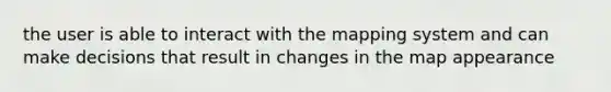 the user is able to interact with the mapping system and can make decisions that result in changes in the map appearance