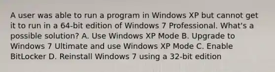 A user was able to run a program in Windows XP but cannot get it to run in a 64-bit edition of Windows 7 Professional. What's a possible solution? A. Use Windows XP Mode B. Upgrade to Windows 7 Ultimate and use Windows XP Mode C. Enable BitLocker D. Reinstall Windows 7 using a 32-bit edition