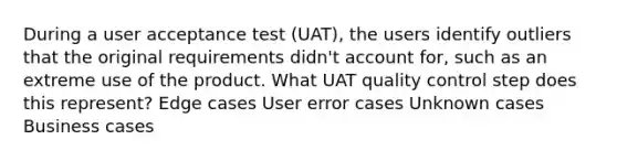 During a user acceptance test (UAT), the users identify outliers that the original requirements didn't account for, such as an extreme use of the product. What UAT quality control step does this represent? Edge cases User error cases Unknown cases Business cases