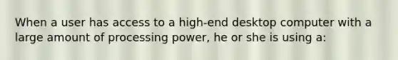 When a user has access to a high-end desktop computer with a large amount of processing power, he or she is using a: