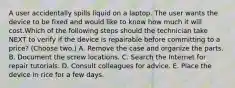 A user accidentally spills liquid on a laptop. The user wants the device to be fixed and would like to know how much it will cost.Which of the following steps should the technician take NEXT to verify if the device is repairable before committing to a price? (Choose two.) A. Remove the case and organize the parts. B. Document the screw locations. C. Search the Internet for repair tutorials. D. Consult colleagues for advice. E. Place the device in rice for a few days.