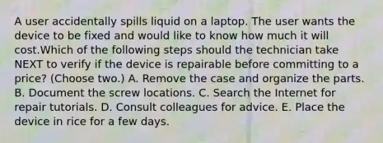 A user accidentally spills liquid on a laptop. The user wants the device to be fixed and would like to know how much it will cost.Which of the following steps should the technician take NEXT to verify if the device is repairable before committing to a price? (Choose two.) A. Remove the case and organize the parts. B. Document the screw locations. C. Search the Internet for repair tutorials. D. Consult colleagues for advice. E. Place the device in rice for a few days.