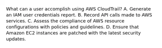 What can a user accomplish using AWS CloudTrail? A. Generate an IAM user credentials report. B. Record API calls made to AWS services. C. Assess the compliance of AWS resource configurations with policies and guidelines. D. Ensure that Amazon EC2 instances are patched with the latest security updates.