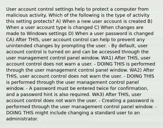 User account control settings help to protect a computer from malicious activity. Which of the following is the type of activity this setting protects? A) When a new user account is created B) When a user account type is changed C) When changes are made to Windows settings D) When a user password is changed CA) After THIS, user account control can help to prevent any unintended changes by prompting the user. - By default, user account control is turned on and can be accessed through the user management control panel window. WA1) After THIS, user account control does not warn a user. - DOING THIS is performed through the user management control panel window. WA2) After THIS, user account control does not warn the user. - DOING THIS is performed through the user management control panel window. - A password must be entered twice for confirmation, and a password hint is also required. WA3) After THIS, user account control does not warn the user. - Creating a password is performed through the user management control panel window. - DOING THIS might include changing a standard user to an administrator.