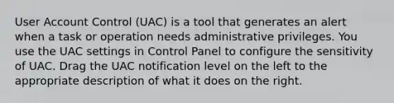 User Account Control (UAC) is a tool that generates an alert when a task or operation needs administrative privileges. You use the UAC settings in Control Panel to configure the sensitivity of UAC. Drag the UAC notification level on the left to the appropriate description of what it does on the right.