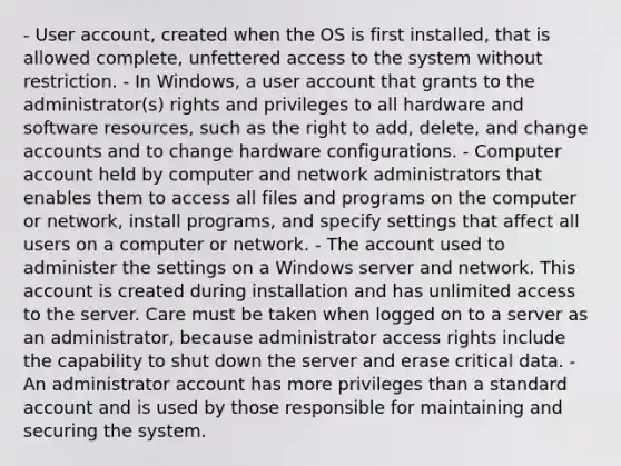 - User account, created when the OS is first installed, that is allowed complete, unfettered access to the system without restriction. - In Windows, a user account that grants to the administrator(s) rights and privileges to all hardware and software resources, such as the right to add, delete, and change accounts and to change hardware configurations. - Computer account held by computer and network administrators that enables them to access all files and programs on the computer or network, install programs, and specify settings that affect all users on a computer or network. - The account used to administer the settings on a Windows server and network. This account is created during installation and has unlimited access to the server. Care must be taken when logged on to a server as an administrator, because administrator access rights include the capability to shut down the server and erase critical data. - An administrator account has more privileges than a standard account and is used by those responsible for maintaining and securing the system.