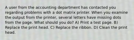 A user from the accounting department has contacted you regarding problems with a dot matrix printer. When you examine the output from the printer, several letters have missing dots from the page. What should you do? A) Print a test page. B) Replace the print head. C) Replace the ribbon. D) Clean the print head.