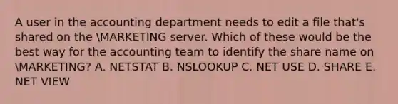 A user in the accounting department needs to edit a file that's shared on the MARKETING server. Which of these would be the best way for the accounting team to identify the share name on MARKETING? A. NETSTAT B. NSLOOKUP C. NET USE D. SHARE E. NET VIEW