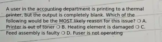 A user in the accounting department is printing to a thermal printer, but the output is completely blank. Which of the following would be the MOST likely reason for this issue? ❍ A. Printer is out of toner ❍ B. Heating element is damaged ❍ C. Feed assembly is faulty ❍ D. Fuser is not operating