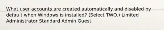 What user accounts are created automatically and disabled by default when Windows is installed? (Select TWO.) Limited Administrator Standard Admin Guest