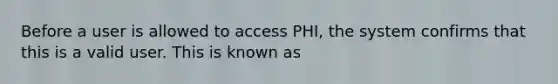 Before a user is allowed to access PHI, the system confirms that this is a valid user. This is known as