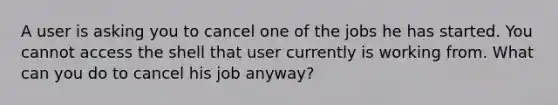 A user is asking you to cancel one of the jobs he has started. You cannot access the shell that user currently is working from. What can you do to cancel his job anyway?