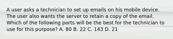 A user asks a technician to set up emails on his mobile device. The user also wants the server to retain a copy of the email. Which of the following ports will be the best for the technician to use for this purpose? A. 80 B. 22 C. 143 D. 21