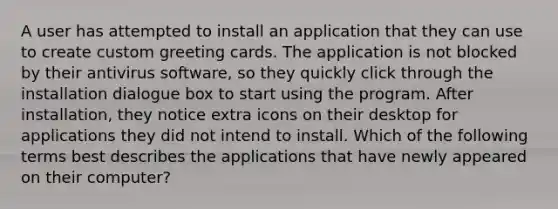 A user has attempted to install an application that they can use to create custom greeting cards. The application is not blocked by their antivirus software, so they quickly click through the installation dialogue box to start using the program. After installation, they notice extra icons on their desktop for applications they did not intend to install. Which of the following terms best describes the applications that have newly appeared on their computer?