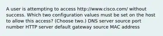 A user is attempting to access http://www.cisco.com/ without success. Which two configuration values must be set on the host to allow this access? (Choose two.) DNS server source port number HTTP server default gateway source MAC address