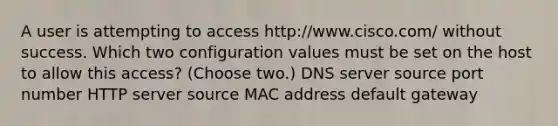 A user is attempting to access http://www.cisco.com/ without success. Which two configuration values must be set on the host to allow this access? (Choose two.) DNS server source port number HTTP server source MAC address default gateway