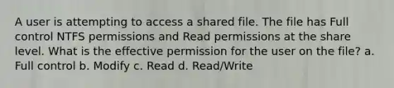 A user is attempting to access a shared file. The file has Full control NTFS permissions and Read permissions at the share level. What is the effective permission for the user on the file? a. Full control b. Modify c. Read d. Read/Write