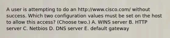 A user is attempting to do an http://www.cisco.com/ without success. Which two configuration values must be set on the host to allow this access? (Choose two.) A. WINS server B. HTTP server C. Netbios D. DNS server E. default gateway