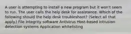 A user is attempting to install a new program but it won't seem to run. The user calls the help desk for assistance. Which of the following should the help desk troubleshoot? (Select all that apply.) File Integrity software Antivirus Host-based intrusion detection systems Application whitelisting