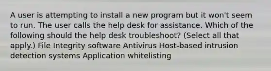 A user is attempting to install a new program but it won't seem to run. The user calls the help desk for assistance. Which of the following should the help desk troubleshoot? (Select all that apply.) File Integrity software Antivirus Host-based intrusion detection systems Application whitelisting