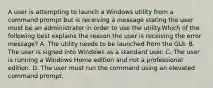 A user is attempting to launch a Windows utility from a command prompt but is receiving a message stating the user must be an administrator in order to use the utility.Which of the following best explains the reason the user is receiving the error message? A. The utility needs to be launched from the GUI. B. The user is signed into Windows as a standard user. C. The user is running a Windows Home edition and not a professional edition. D. The user must run the command using an elevated command prompt.